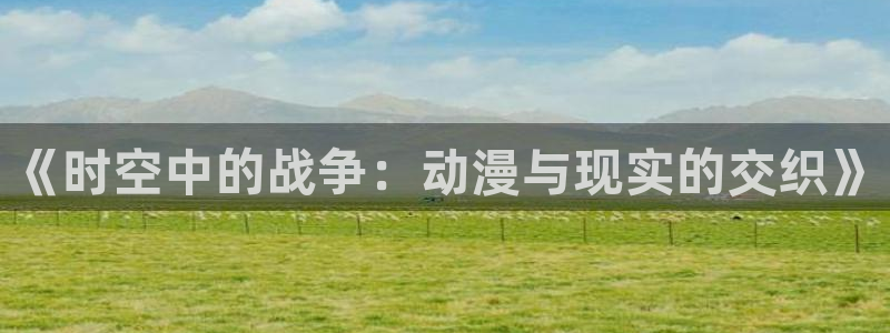 火影忍者国语版58动漫：《时空中的战争：动漫与现实的交织》